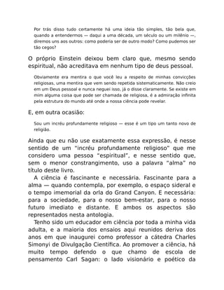 Por trás disso tudo certamente há uma ideia tão simples, tão bela que,
quando a entendermos — daqui a uma década, um século ou um milênio —,
diremos uns aos outros: como poderia ser de outro modo? Como pudemos ser
tão cegos?
O próprio Einstein deixou bem claro que, mesmo sendo
espiritual, não acreditava em nenhum tipo de deus pessoal.
Obviamente era mentira o que você leu a respeito de minhas convicções
religiosas, uma mentira que vem sendo repetida sistematicamente. Não creio
em um Deus pessoal e nunca neguei isso, já o disse claramente. Se existe em
mim alguma coisa que pode ser chamada de religiosa, é a admiração inﬁnita
pela estrutura do mundo até onde a nossa ciência pode revelar.
E, em outra ocasião:
Sou um incréu profundamente religioso — esse é um tipo um tanto novo de
religião.
Ainda que eu não use exatamente essa expressão, é nesse
sentido de um “incréu profundamente religioso” que me
considero uma pessoa “espiritual”, e nesse sentido que,
sem o menor constrangimento, uso a palavra “alma” no
título deste livro.
A ciência é fascinante e necessária. Fascinante para a
alma — quando contempla, por exemplo, o espaço sideral e
o tempo imemorial da orla do Grand Canyon. E necessária:
para a sociedade, para o nosso bem-estar, para o nosso
futuro imediato e distante. E ambos os aspectos são
representados nesta antologia.
Tenho sido um educador em ciência por toda a minha vida
adulta, e a maioria dos ensaios aqui reunidos deriva dos
anos em que inaugurei como professor a cátedra Charles
Simonyi de Divulgação Cientíﬁca. Ao promover a ciência, há
muito tempo defendo o que chamo de escola de
pensamento Carl Sagan: o lado visionário e poético da
 