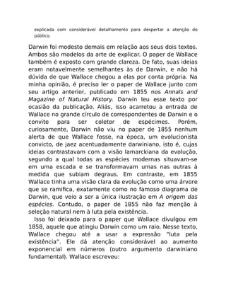 explicada com considerável detalhamento para despertar a atenção do
público.
Darwin foi modesto demais em relação aos seus dois textos.
Ambos são modelos da arte de explicar. O paper de Wallace
também é exposto com grande clareza. De fato, suas ideias
eram notavelmente semelhantes às de Darwin, e não há
dúvida de que Wallace chegou a elas por conta própria. Na
minha opinião, é preciso ler o paper de Wallace junto com
seu artigo anterior, publicado em 1855 nos Annals and
Magazine of Natural History. Darwin leu esse texto por
ocasião da publicação. Aliás, isso acarretou a entrada de
Wallace no grande círculo de correspondentes de Darwin e o
convite para ser coletor de espécimes. Porém,
curiosamente, Darwin não viu no paper de 1855 nenhum
alerta de que Wallace fosse, na época, um evolucionista
convicto, de jaez acentuadamente darwiniano, isto é, cujas
ideias contrastavam com a visão lamarckiana da evolução,
segundo a qual todas as espécies modernas situavam-se
em uma escada e se transformavam umas nas outras à
medida que subiam degraus. Em contraste, em 1855
Wallace tinha uma visão clara da evolução como uma árvore
que se ramiﬁca, exatamente como no famoso diagrama de
Darwin, que veio a ser a única ilustração em A origem das
espécies. Contudo, o paper de 1855 não faz menção à
seleção natural nem à luta pela existência.
Isso foi deixado para o paper que Wallace divulgou em
1858, aquele que atingiu Darwin como um raio. Nesse texto,
Wallace chegou até a usar a expressão “luta pela
existência”. Ele dá atenção considerável ao aumento
exponencial em números (outro argumento darwiniano
fundamental). Wallace escreveu:
 