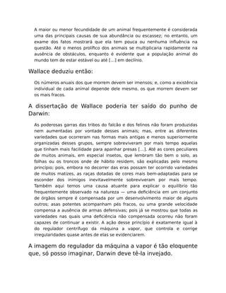 A maior ou menor fecundidade de um animal frequentemente é considerada
uma das principais causas de sua abundância ou escassez; no entanto, um
exame dos fatos mostrará que ela tem pouca ou nenhuma inﬂuência na
questão. Até o menos prolíﬁco dos animais se multiplicaria rapidamente na
ausência de obstáculos, enquanto é evidente que a população animal do
mundo tem de estar estável ou até […] em declínio.
Wallace deduziu então:
Os números anuais dos que morrem devem ser imensos; e, como a existência
individual de cada animal depende dele mesmo, os que morrem devem ser
os mais fracos.
A dissertação de Wallace poderia ter saído do punho de
Darwin:
As poderosas garras das tribos do falcão e dos felinos não foram produzidas
nem aumentadas por vontade desses animais; mas, entre as diferentes
variedades que ocorreram nas formas mais antigas e menos superiormente
organizadas desses grupos, sempre sobreviveram por mais tempo aquelas
que tinham mais facilidade para apanhar presas […]. Até as cores peculiares
de muitos animais, em especial insetos, que lembram tão bem o solo, as
folhas ou os troncos onde de hábito residem, são explicadas pelo mesmo
princípio; pois, embora no decorrer das eras possam ter ocorrido variedades
de muitos matizes, as raças dotadas de cores mais bem-adaptadas para se
esconder dos inimigos inevitavelmente sobreviveram por mais tempo.
Também aqui temos uma causa atuante para explicar o equilíbrio tão
frequentemente observado na natureza — uma deﬁciência em um conjunto
de órgãos sempre é compensada por um desenvolvimento maior de alguns
outros; asas potentes acompanham pés fracos, ou uma grande velocidade
compensa a ausência de armas defensivas; pois já se mostrou que todas as
variedades nas quais uma deﬁciência não compensada ocorreu não foram
capazes de continuar a existir. A ação desse princípio é exatamente igual à
do regulador centrífugo da máquina a vapor, que controla e corrige
irregularidades quase antes de elas se evidenciarem.
A imagem do regulador da máquina a vapor é tão eloquente
que, só posso imaginar, Darwin deve tê-la invejado.
 