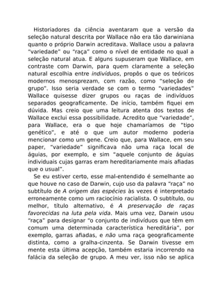 Historiadores da ciência aventaram que a versão da
seleção natural descrita por Wallace não era tão darwiniana
quanto o próprio Darwin acreditava. Wallace usou a palavra
“variedade” ou “raça” como o nível de entidade no qual a
seleção natural atua. E alguns supuseram que Wallace, em
contraste com Darwin, para quem claramente a seleção
natural escolhia entre indivíduos, propôs o que os teóricos
modernos menosprezam, com razão, como “seleção de
grupo”. Isso seria verdade se com o termo “variedades”
Wallace quisesse dizer grupos ou raças de indivíduos
separados geograﬁcamente. De início, também ﬁquei em
dúvida. Mas creio que uma leitura atenta dos textos de
Wallace exclui essa possibilidade. Acredito que “variedade”,
para Wallace, era o que hoje chamaríamos de “tipo
genético”, e até o que um autor moderno poderia
mencionar como um gene. Creio que, para Wallace, em seu
paper, “variedade” signiﬁcava não uma raça local de
águias, por exemplo, e sim “aquele conjunto de águias
individuais cujas garras eram hereditariamente mais aﬁadas
que o usual”.
Se eu estiver certo, esse mal-entendido é semelhante ao
que houve no caso de Darwin, cujo uso da palavra “raça” no
subtítulo de A origem das espécies às vezes é interpretado
erroneamente como um raciocínio racialista. O subtítulo, ou
melhor, título alternativo, é A preservação de raças
favorecidas na luta pela vida. Mais uma vez, Darwin usou
“raça” para designar “o conjunto de indivíduos que têm em
comum uma determinada característica hereditária”, por
exemplo, garras aﬁadas, e não uma raça geograﬁcamente
distinta, como a gralha-cinzenta. Se Darwin tivesse em
mente esta última acepção, também estaria incorrendo na
falácia da seleção de grupo. A meu ver, isso não se aplica
 