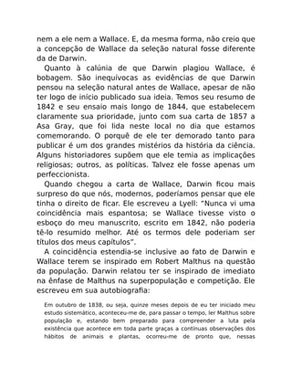 nem a ele nem a Wallace. E, da mesma forma, não creio que
a concepção de Wallace da seleção natural fosse diferente
da de Darwin.
Quanto à calúnia de que Darwin plagiou Wallace, é
bobagem. São inequívocas as evidências de que Darwin
pensou na seleção natural antes de Wallace, apesar de não
ter logo de início publicado sua ideia. Temos seu resumo de
1842 e seu ensaio mais longo de 1844, que estabelecem
claramente sua prioridade, junto com sua carta de 1857 a
Asa Gray, que foi lida neste local no dia que estamos
comemorando. O porquê de ele ter demorado tanto para
publicar é um dos grandes mistérios da história da ciência.
Alguns historiadores supõem que ele temia as implicações
religiosas; outros, as políticas. Talvez ele fosse apenas um
perfeccionista.
Quando chegou a carta de Wallace, Darwin ﬁcou mais
surpreso do que nós, modernos, poderíamos pensar que ele
tinha o direito de ﬁcar. Ele escreveu a Lyell: “Nunca vi uma
coincidência mais espantosa; se Wallace tivesse visto o
esboço do meu manuscrito, escrito em 1842, não poderia
tê-lo resumido melhor. Até os termos dele poderiam ser
títulos dos meus capítulos”.
A coincidência estendia-se inclusive ao fato de Darwin e
Wallace terem se inspirado em Robert Malthus na questão
da população. Darwin relatou ter se inspirado de imediato
na ênfase de Malthus na superpopulação e competição. Ele
escreveu em sua autobiograﬁa:
Em outubro de 1838, ou seja, quinze meses depois de eu ter iniciado meu
estudo sistemático, aconteceu-me de, para passar o tempo, ler Malthus sobre
população e, estando bem preparado para compreender a luta pela
existência que acontece em toda parte graças a contínuas observações dos
hábitos de animais e plantas, ocorreu-me de pronto que, nessas
 