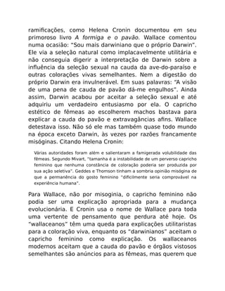 ramiﬁcações, como Helena Cronin documentou em seu
primoroso livro A formiga e o pavão. Wallace comentou
numa ocasião: “Sou mais darwiniano que o próprio Darwin”.
Ele via a seleção natural como implacavelmente utilitária e
não conseguia digerir a interpretação de Darwin sobre a
inﬂuência da seleção sexual na cauda da ave-do-paraíso e
outras colorações vivas semelhantes. Nem a digestão do
próprio Darwin era invulnerável. Em suas palavras: “A visão
de uma pena de cauda de pavão dá-me engulhos”. Ainda
assim, Darwin acabou por aceitar a seleção sexual e até
adquiriu um verdadeiro entusiasmo por ela. O capricho
estético de fêmeas ao escolherem machos bastava para
explicar a cauda do pavão e extravagâncias aﬁns. Wallace
detestava isso. Não só ele mas também quase todo mundo
na época exceto Darwin, às vezes por razões francamente
misóginas. Citando Helena Cronin:
Várias autoridades foram além e salientaram a famigerada volubilidade das
fêmeas. Segundo Mivart, “tamanha é a instabilidade de um perverso capricho
feminino que nenhuma constância de coloração poderia ser produzida por
sua ação seletiva”. Geddes e Thomson tinham a sombria opinião misógina de
que a permanência do gosto feminino “diﬁcilmente seria comprovável na
experiência humana”.
Para Wallace, não por misoginia, o capricho feminino não
podia ser uma explicação apropriada para a mudança
evolucionária. E Cronin usa o nome de Wallace para toda
uma vertente de pensamento que perdura até hoje. Os
“wallaceanos” têm uma queda para explicações utilitaristas
para a coloração viva, enquanto os “darwinianos” aceitam o
capricho feminino como explicação. Os wallaceanos
modernos aceitam que a cauda do pavão e órgãos vistosos
semelhantes são anúncios para as fêmeas, mas querem que
 