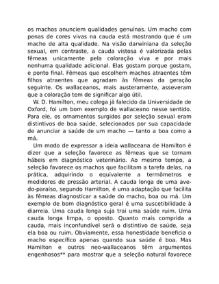 os machos anunciem qualidades genuínas. Um macho com
penas de cores vivas na cauda está mostrando que é um
macho de alta qualidade. Na visão darwiniana da seleção
sexual, em contraste, a cauda vistosa é valorizada pelas
fêmeas unicamente pela coloração viva e por mais
nenhuma qualidade adicional. Elas gostam porque gostam,
e ponto ﬁnal. Fêmeas que escolhem machos atraentes têm
ﬁlhos atraentes que agradam às fêmeas da geração
seguinte. Os wallaceanos, mais austeramente, asseveram
que a coloração tem de signiﬁcar algo útil.
W. D. Hamilton, meu colega já falecido da Universidade de
Oxford, foi um bom exemplo de wallaceano nesse sentido.
Para ele, os ornamentos surgidos por seleção sexual eram
distintivos de boa saúde, selecionados por sua capacidade
de anunciar a saúde de um macho — tanto a boa como a
má.
Um modo de expressar a ideia wallaceana de Hamilton é
dizer que a seleção favorece as fêmeas que se tornam
hábeis em diagnóstico veterinário. Ao mesmo tempo, a
seleção favorece os machos que facilitam a tarefa delas, na
prática, adquirindo o equivalente a termômetros e
medidores de pressão arterial. A cauda longa de uma ave-
do-paraíso, segundo Hamilton, é uma adaptação que facilita
às fêmeas diagnosticar a saúde do macho, boa ou má. Um
exemplo de bom diagnóstico geral é uma suscetibilidade à
diarreia. Uma cauda longa suja trai uma saúde ruim. Uma
cauda longa limpa, o oposto. Quanto mais comprida a
cauda, mais inconfundível será o distintivo de saúde, seja
ela boa ou ruim. Obviamente, essa honestidade beneﬁcia o
macho especíﬁco apenas quando sua saúde é boa. Mas
Hamilton e outros neo-wallaceanos têm argumentos
engenhosos** para mostrar que a seleção natural favorece
 