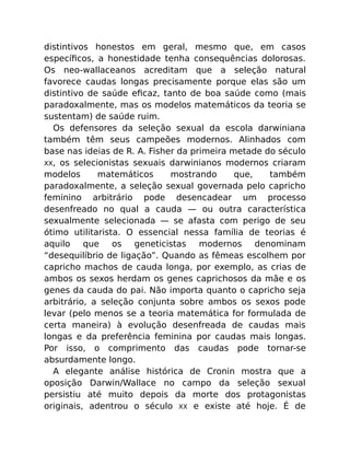 distintivos honestos em geral, mesmo que, em casos
especíﬁcos, a honestidade tenha consequências dolorosas.
Os neo-wallaceanos acreditam que a seleção natural
favorece caudas longas precisamente porque elas são um
distintivo de saúde eﬁcaz, tanto de boa saúde como (mais
paradoxalmente, mas os modelos matemáticos da teoria se
sustentam) de saúde ruim.
Os defensores da seleção sexual da escola darwiniana
também têm seus campeões modernos. Alinhados com
base nas ideias de R. A. Fisher da primeira metade do século
XX, os selecionistas sexuais darwinianos modernos criaram
modelos matemáticos mostrando que, também
paradoxalmente, a seleção sexual governada pelo capricho
feminino arbitrário pode desencadear um processo
desenfreado no qual a cauda — ou outra característica
sexualmente selecionada — se afasta com perigo de seu
ótimo utilitarista. O essencial nessa família de teorias é
aquilo que os geneticistas modernos denominam
“desequilíbrio de ligação”. Quando as fêmeas escolhem por
capricho machos de cauda longa, por exemplo, as crias de
ambos os sexos herdam os genes caprichosos da mãe e os
genes da cauda do pai. Não importa quanto o capricho seja
arbitrário, a seleção conjunta sobre ambos os sexos pode
levar (pelo menos se a teoria matemática for formulada de
certa maneira) à evolução desenfreada de caudas mais
longas e da preferência feminina por caudas mais longas.
Por isso, o comprimento das caudas pode tornar-se
absurdamente longo.
A elegante análise histórica de Cronin mostra que a
oposição Darwin/Wallace no campo da seleção sexual
persistiu até muito depois da morte dos protagonistas
originais, adentrou o século XX e existe até hoje. É de
 