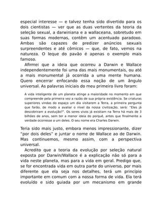 especial interesse — e talvez tenha sido divertido para os
dois cientistas — ver que as duas vertentes da teoria da
seleção sexual, a darwiniana e a wallaceana, sobretudo em
suas formas modernas, contêm um acentuado paradoxo.
Ambas são capazes de predizer anúncios sexuais
surpreendentes e até cômicos — que, de fato, vemos na
natureza. O leque do pavão é apenas o exemplo mais
famoso.
Aﬁrmei que a ideia que ocorreu a Darwin e Wallace
independentemente foi uma das mais monumentais, ou até
a mais monumental já ocorrida a uma mente humana.
Quero encerrar enfocando essa noção de um ângulo
universal. As palavras iniciais do meu primeiro livro foram:
A vida inteligente de um planeta atinge a maioridade no momento em que
compreende pela primeira vez a razão de sua própria existência. Se criaturas
superiores vindas do espaço um dia visitarem a Terra, a primeira pergunta
que farão, de modo a avaliar o nível da nossa civilização, será: “Eles já
descobriram a evolução?”. Os seres vivos já existiam na Terra há mais de 3
bilhões de anos, sem ter a menor ideia do porquê, antes que ﬁnalmente a
verdade ocorresse a um deles. O seu nome era Charles Darwin.
Teria sido mais justo, embora menos impressionante, dizer
“por dois deles” e juntar o nome de Wallace ao de Darwin.
Mas continuemos, mesmo assim, com a perspectiva
universal.
Acredito que a teoria da evolução por seleção natural
exposta por Darwin/Wallace é a explicação não só para a
vida neste planeta, mas para a vida em geral. Predigo que,
se for encontrada vida em outra parte do universo, por mais
diferente que ela seja nos detalhes, terá um princípio
importante em comum com a nossa forma de vida. Ela terá
evoluído e sido guiada por um mecanismo em grande
 