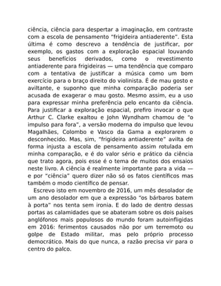 ciência, ciência para despertar a imaginação, em contraste
com a escola de pensamento “frigideira antiaderente”. Esta
última é como descrevo a tendência de justiﬁcar, por
exemplo, os gastos com a exploração espacial louvando
seus benefícios derivados, como o revestimento
antiaderente para frigideiras — uma tendência que comparo
com a tentativa de justiﬁcar a música como um bom
exercício para o braço direito do violinista. É de mau gosto e
aviltante, e suponho que minha comparação poderia ser
acusada de exagerar o mau gosto. Mesmo assim, eu a uso
para expressar minha preferência pelo encanto da ciência.
Para justiﬁcar a exploração espacial, preﬁro invocar o que
Arthur C. Clarke exaltou e John Wyndham chamou de “o
impulso para fora”, a versão moderna do impulso que levou
Magalhães, Colombo e Vasco da Gama a explorarem o
desconhecido. Mas, sim, “frigideira antiaderente” avilta de
forma injusta a escola de pensamento assim rotulada em
minha comparação, e é do valor sério e prático da ciência
que trato agora, pois esse é o tema de muitos dos ensaios
neste livro. A ciência é realmente importante para a vida —
e por “ciência” quero dizer não só os fatos cientíﬁcos mas
também o modo cientíﬁco de pensar.
Escrevo isto em novembro de 2016, um mês desolador de
um ano desolador em que a expressão “os bárbaros batem
à porta” nos tenta sem ironia. E do lado de dentro dessas
portas as calamidades que se abateram sobre os dois países
anglófonos mais populosos do mundo foram autoinﬂigidas
em 2016: ferimentos causados não por um terremoto ou
golpe de Estado militar, mas pelo próprio processo
democrático. Mais do que nunca, a razão precisa vir para o
centro do palco.
 