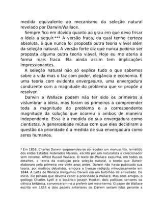 medida equivalente ao mecanismo da seleção natural
revelado por Darwin/Wallace.
Sempre ﬁco em dúvida quanto ao grau em que devo frisar
a ideia a seguir.*** A versão fraca, da qual tenho certeza
absoluta, é que nunca foi proposta outra teoria viável além
da seleção natural. A versão forte diz que nunca poderia ser
proposta alguma outra teoria viável. Hoje eu me ateria à
forma mais fraca. Ela ainda assim tem implicações
impressionantes.
A seleção natural não só explica tudo o que sabemos
sobre a vida mas o faz com poder, elegância e economia. É
uma teoria com evidente envergadura, uma envergadura
condizente com a magnitude do problema que se propõe a
resolver.
Darwin e Wallace podem não ter sido os primeiros a
vislumbrar a ideia, mas foram os primeiros a compreender
toda a magnitude do problema e a correspondente
magnitude da solução que ocorreu a ambos de maneira
independente. Essa é a medida de sua envergadura como
cientistas. A generosidade mútua com que eles decidiram a
questão da prioridade é a medida de sua envergadura como
seres humanos.
* Em 1858, Charles Darwin surpreendeu-se ao receber um manuscrito, remetido
dos então Estados Federados Malaios, escrito por um naturalista e colecionador
sem renome, Alfred Russel Wallace. O texto de Wallace expunha, em todos os
detalhes, a teoria da evolução pela seleção natural, a teoria que Darwin
elaborara pela primeira vez vinte anos antes. Darwin não havia publicado sua
teoria, por motivos debatidos, embora a tivesse redigido minuciosamente em
1844. A carta de Wallace mergulhou Darwin em um turbilhão de ansiedade. De
início, ele pensou que deveria ceder a prioridade a Wallace. Mas seus amigos, o
geólogo Charles Lyell e o botânico Joseph Hooker, dois políticos seniores da
ciência britânica, convenceram-no a preferir um meio-termo. O paper de Wallace
escrito em 1858 e dois papers anteriores de Darwin seriam lidos perante a
 