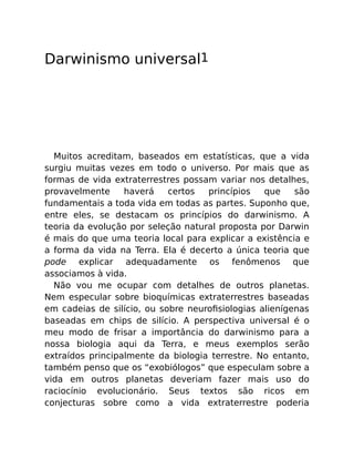 Darwinismo universal1
Muitos acreditam, baseados em estatísticas, que a vida
surgiu muitas vezes em todo o universo. Por mais que as
formas de vida extraterrestres possam variar nos detalhes,
provavelmente haverá certos princípios que são
fundamentais a toda vida em todas as partes. Suponho que,
entre eles, se destacam os princípios do darwinismo. A
teoria da evolução por seleção natural proposta por Darwin
é mais do que uma teoria local para explicar a existência e
a forma da vida na Terra. Ela é decerto a única teoria que
pode explicar adequadamente os fenômenos que
associamos à vida.
Não vou me ocupar com detalhes de outros planetas.
Nem especular sobre bioquímicas extraterrestres baseadas
em cadeias de silício, ou sobre neuroﬁsiologias alienígenas
baseadas em chips de silício. A perspectiva universal é o
meu modo de frisar a importância do darwinismo para a
nossa biologia aqui da Terra, e meus exemplos serão
extraídos principalmente da biologia terrestre. No entanto,
também penso que os “exobiólogos” que especulam sobre a
vida em outros planetas deveriam fazer mais uso do
raciocínio evolucionário. Seus textos são ricos em
conjecturas sobre como a vida extraterrestre poderia
 