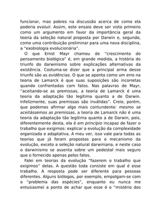 funcionar, mas pobres na discussão acerca de como ela
poderia evoluir. Assim, este ensaio deve ser visto primeiro
como um argumento em favor da importância geral da
teoria da seleção natural proposta por Darwin e, segundo,
como uma contribuição preliminar para uma nova disciplina,
a “exobiologia evolucionária”.
O que Ernst Mayr chamou de “crescimento do
pensamento biológico” é, em grande medida, a história do
triunfo do darwinismo sobre explicações alternativas da
existência. Costuma-se dizer que a principal arma desse
triunfo são as evidências. O que se aponta como um erro na
teoria de Lamarck é que suas suposições são incorretas
quando confrontadas com fatos. Nas palavras de Mayr,
“aceitando-se as premissas, a teoria de Lamarck é uma
teoria da adaptação tão legítima quanto a de Darwin.
Infelizmente, suas premissas são inválidas”. Creio, porém,
que podemos aﬁrmar algo mais contundente: mesmo se
aceitássemos as premissas, a teoria de Lamarck não é uma
teoria da adaptação tão legítima quanto a de Darwin, pois,
diferentemente desta, ela é em princípio incapaz de fazer o
trabalho que exigimos: explicar a evolução da complexidade
organizada e adaptativa. A meu ver, isso vale para todas as
teorias que já foram propostas para o mecanismo da
evolução, exceto a seleção natural darwiniana, e neste caso
o darwinismo se assenta sobre um pedestal mais seguro
que o fornecido apenas pelos fatos.
Falei em teorias da evolução “fazerem o trabalho que
exigimos” delas. A questão toda consiste em qual é esse
trabalho. A resposta pode ser diferente para pessoas
diferentes. Alguns biólogos, por exemplo, empolgam-se com
o “problema das espécies”, enquanto eu nunca me
entusiasmei a ponto de achar que esse é o “mistério dos
 