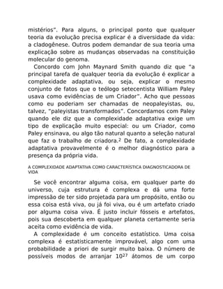mistérios”. Para alguns, o principal ponto que qualquer
teoria da evolução precisa explicar é a diversidade da vida:
a cladogênese. Outros podem demandar de sua teoria uma
explicação sobre as mudanças observadas na constituição
molecular do genoma.
Concordo com John Maynard Smith quando diz que “a
principal tarefa de qualquer teoria da evolução é explicar a
complexidade adaptativa, ou seja, explicar o mesmo
conjunto de fatos que o teólogo setecentista William Paley
usava como evidências de um Criador”. Acho que pessoas
como eu poderiam ser chamadas de neopaleyistas, ou,
talvez, “paleyistas transformados”. Concordamos com Paley
quando ele diz que a complexidade adaptativa exige um
tipo de explicação muito especial: ou um Criador, como
Paley ensinava, ou algo tão natural quanto a seleção natural
que faz o trabalho de criadora.2 De fato, a complexidade
adaptativa provavelmente é o melhor diagnóstico para a
presença da própria vida.
A COMPLEXIDADE ADAPTATIVA COMO CARACTERÍSTICA DIAGNOSTICADORA DE
VIDA
Se você encontrar alguma coisa, em qualquer parte do
universo, cuja estrutura é complexa e dá uma forte
impressão de ter sido projetada para um propósito, então ou
essa coisa está viva, ou já foi viva, ou é um artefato criado
por alguma coisa viva. É justo incluir fósseis e artefatos,
pois sua descoberta em qualquer planeta certamente seria
aceita como evidência de vida.
A complexidade é um conceito estatístico. Uma coisa
complexa é estatisticamente improvável, algo com uma
probabilidade a priori de surgir muito baixa. O número de
possíveis modos de arranjar 1027 átomos de um corpo
 
