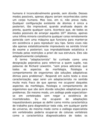 humano é inconcebivelmente grande, sem dúvida. Desses
modos possíveis, apenas alguns seriam reconhecidos como
um corpo humano. Mas isso, em si, não prova nada.
Qualquer conﬁguração existente de átomos é única a
posteriori, tão improvável, quando analisada depois de
pronta, quanto qualquer outra. Acontece que, de todos os
modos possíveis de arranjar aqueles 1027 átomos, apenas
uma ínﬁma minoria constituiria qualquer coisa remotamente
parecida com uma máquina que funciona para manter-se
em existência e para reproduzir seu tipo. Seres vivos não
são apenas estatisticamente improváveis no sentido trivial
do exame a posteriori; sua improbabilidade estatística é
limitada pelas restrições a priori de sua estrutura. Eles são
adaptativamente complexos.
O termo “adaptacionista” foi cunhado como uma
designação pejorativa para referir-se a quem supõe, nas
palavras de Richard Lewontin, “sem prova adicional, que
todos os aspectos da morfologia, ﬁsiologia e
comportamento de organismos são soluções adaptativas
ótimas para problemas”. Respondi em outro texto a essa
caracterização; aqui serei um adaptacionista no sentido
muito mais fraco de que apenas me ocuparei daqueles
aspectos da morfologia, ﬁsiologia e comportamento de
organismos que são sem dúvida soluções adaptativas para
problemas. Do mesmo modo, um zoólogo pode especializar-
se em vertebrados sem negar a existência de
invertebrados. Eu me ocuparei de adaptações
inquestionáveis porque as deﬁni como minha característica
de trabalho para diagnosticar toda vida, em qualquer parte
do universo, do mesmo modo como o zoólogo especialista
em vertebrados poderia ocupar-se de colunas vertebrais
como a característica diagnosticadora de todos os
 