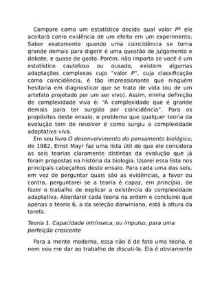 Compare como um estatístico decide qual valor P4 ele
aceitará como evidência de um efeito em um experimento.
Saber exatamente quando uma coincidência se torna
grande demais para digerir é uma questão de julgamento e
debate, e quase de gosto. Porém, não importa se você é um
estatístico cauteloso ou ousado, existem algumas
adaptações complexas cujo “valor P”, cuja classiﬁcação
como coincidência, é tão impressionante que ninguém
hesitaria em diagnosticar que se trata de vida (ou de um
artefato projetado por um ser vivo). Assim, minha deﬁnição
de complexidade viva é: “A complexidade que é grande
demais para ter surgido por coincidência”. Para os
propósitos deste ensaio, o problema que qualquer teoria da
evolução tem de resolver é como surgiu a complexidade
adaptativa viva.
Em seu livro O desenvolvimento do pensamento biológico,
de 1982, Ernst Mayr faz uma lista útil do que ele considera
as seis teorias claramente distintas da evolução que já
foram propostas na história da biologia. Usarei essa lista nos
principais cabeçalhos deste ensaio. Para cada uma das seis,
em vez de perguntar quais são as evidências, a favor ou
contra, perguntarei se a teoria é capaz, em princípio, de
fazer o trabalho de explicar a existência da complexidade
adaptativa. Abordarei cada teoria na ordem e concluirei que
apenas a teoria 6, a da seleção darwiniana, está à altura da
tarefa.
Teoria 1. Capacidade intrínseca, ou impulso, para uma
perfeição crescente
Para a mente moderna, essa não é de fato uma teoria, e
nem vou me dar ao trabalho de discuti-la. Ela é obviamente
 