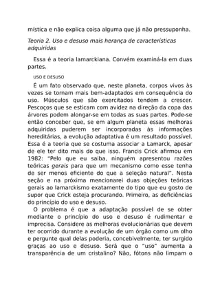 mística e não explica coisa alguma que já não pressuponha.
Teoria 2. Uso e desuso mais herança de características
adquiridas
Essa é a teoria lamarckiana. Convém examiná-la em duas
partes.
USO E DESUSO
É um fato observado que, neste planeta, corpos vivos às
vezes se tornam mais bem-adaptados em consequência do
uso. Músculos que são exercitados tendem a crescer.
Pescoços que se esticam com avidez na direção da copa das
árvores podem alongar-se em todas as suas partes. Pode-se
então conceber que, se em algum planeta essas melhoras
adquiridas puderem ser incorporadas às informações
hereditárias, a evolução adaptativa é um resultado possível.
Essa é a teoria que se costuma associar a Lamarck, apesar
de ele ter dito mais do que isso. Francis Crick aﬁrmou em
1982: “Pelo que eu saiba, ninguém apresentou razões
teóricas gerais para que um mecanismo como esse tenha
de ser menos eﬁciente do que a seleção natural”. Nesta
seção e na próxima mencionarei duas objeções teóricas
gerais ao lamarckismo exatamente do tipo que eu gosto de
supor que Crick esteja procurando. Primeiro, as deﬁciências
do princípio do uso e desuso.
O problema é que a adaptação possível de se obter
mediante o princípio do uso e desuso é rudimentar e
imprecisa. Considere as melhoras evolucionárias que devem
ter ocorrido durante a evolução de um órgão como um olho
e pergunte qual delas poderia, concebivelmente, ter surgido
graças ao uso e desuso. Será que o “uso” aumenta a
transparência de um cristalino? Não, fótons não limpam o
 