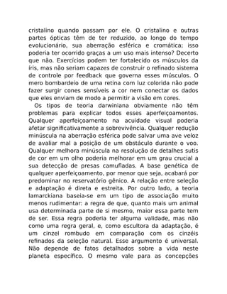 cristalino quando passam por ele. O cristalino e outras
partes ópticas têm de ter reduzido, ao longo do tempo
evolucionário, sua aberração esférica e cromática; isso
poderia ter ocorrido graças a um uso mais intenso? Decerto
que não. Exercícios podem ter fortalecido os músculos da
íris, mas não seriam capazes de construir o reﬁnado sistema
de controle por feedback que governa esses músculos. O
mero bombardeio de uma retina com luz colorida não pode
fazer surgir cones sensíveis a cor nem conectar os dados
que eles enviam de modo a permitir a visão em cores.
Os tipos de teoria darwiniana obviamente não têm
problemas para explicar todos esses aperfeiçoamentos.
Qualquer aperfeiçoamento na acuidade visual poderia
afetar signiﬁcativamente a sobrevivência. Qualquer redução
minúscula na aberração esférica pode salvar uma ave veloz
de avaliar mal a posição de um obstáculo durante o voo.
Qualquer melhora minúscula na resolução de detalhes sutis
de cor em um olho poderia melhorar em um grau crucial a
sua detecção de presas camuﬂadas. A base genética de
qualquer aperfeiçoamento, por menor que seja, acabará por
predominar no reservatório gênico. A relação entre seleção
e adaptação é direta e estreita. Por outro lado, a teoria
lamarckiana baseia-se em um tipo de associação muito
menos rudimentar: a regra de que, quanto mais um animal
usa determinada parte de si mesmo, maior essa parte tem
de ser. Essa regra poderia ter alguma validade, mas não
como uma regra geral, e, como escultora da adaptação, é
um cinzel rombudo em comparação com os cinzéis
reﬁnados da seleção natural. Esse argumento é universal.
Não depende de fatos detalhados sobre a vida neste
planeta especíﬁco. O mesmo vale para as concepções
 