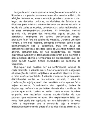 Longe de mim menosprezar a emoção — amo a música, a
literatura e a poesia, assim como o calor, mental e físico, da
afeição humana —, mas a emoção precisa conhecer o seu
lugar. As decisões políticas, as decisões de Estado e as
diretivas para o futuro devem decorrer do exame racional e
lúcido de todas as opções, corroboradas pelas evidências, e
de suas consequências prováveis. As intuições, mesmo
quando não surgem das remexidas águas escuras da
xenofobia, misoginia ou outros preconceitos cegos,
precisam ﬁcar fora da cabine de votação. Durante um bom
tempo, e em boa medida, emoções sombrias como essas
permaneceram sob a superfície. Mas em 2016 as
campanhas políticas dos dois lados do Atlântico ﬁzeram-nas
aﬂorar, tornaram-nas, se não respeitáveis, ao menos
expressas livremente. Demagogos lideraram pelo exemplo e
proclamaram aberta a temporada de preconceitos que por
meio século haviam ﬁcado escondidos no cantinho da
vergonha.
Quaisquer que possam ser os sentimentos íntimos de
cada cientista, a ciência em si funciona mediante a rigorosa
observação de valores objetivos. A verdade objetiva existe,
e cabe a nós encontrá-la. A ciência mune-se de precauções
disciplinadas contra a parcialidade pessoal, o viés da
conﬁrmação, o julgamento das questões antes que os fatos
sejam expostos. Experimentos são repetidos, testes de
duplo-cego refreiam o perdoável desejo dos cientistas de
provar que estão certos — assim como o mais louvável
empenho em maximizar nossas oportunidades de que
provem que estamos errados. Um experimento feito em
Nova York pode ser replicado em um laboratório de Nova
Delhi e espera-se que a conclusão seja a mesma,
independentemente da geograﬁa ou dos vieses culturais ou
 