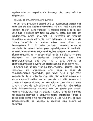 equivocadas a respeito da herança de características
adquiridas.
HERANÇA DE CARACTERÍSTICAS ADQUIRIDAS
O primeiro problema aqui é que características adquiridas
nem sempre são aperfeiçoamentos. Não há razão para que
tenham de ser, e, na verdade, a maioria delas é de lesões.
Esse não é apenas um fato da vida na Terra. Ele tem um
fundamento lógico universal. Se tivermos um sistema
complexo e razoavelmente bem-adaptado, o número de
coisas possíveis de serem feitas para piorar seu
desempenho é muito maior do que o número de coisas
possíveis de serem feitas para aperfeiçoá-lo. A evolução
lamarckiana somente seguirá direções adaptativas se existir
algum mecanismo — presumivelmente a seleção — para
distinguir as características adquiridas que são
aperfeiçoamentos das que não o são. Apenas os
aperfeiçoamentos devem ser impressos na linha germinal.
Embora não se referisse ao lamarckismo, Konrad Lorenz
ressaltou um argumento aﬁm para o caso do
comportamento aprendido, que talvez seja o tipo mais
importante de adaptação adquirida. Um animal aprende a
ser um animal melhor no decorrer de sua vida. Aprende a
comer alimentos doces, por exemplo, e com isso aumenta
suas chances de sobrevivência.5 No entanto, não existe
nada inerentemente nutritivo em um gosto por doces.
Alguma coisa, digamos a seleção natural, há de ter inserido
no sistema nervoso a seguinte regra arbitrária: “Trate o
gosto doce como uma recompensa”, e isso funciona porque,
diferentemente do açúcar, a sacarina não ocorre na
natureza.
 