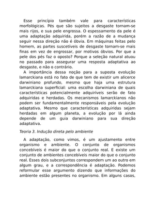 Esse princípio também vale para características
morfológicas. Pés que são sujeitos a desgaste tornam-se
mais rijos, e sua pele engrossa. O espessamento da pele é
uma adaptação adquirida, porém a razão de a mudança
seguir nessa direção não é óbvia. Em máquinas feitas pelo
homem, as partes suscetíveis de desgaste tornam-se mais
ﬁnas em vez de engrossar, por motivos óbvios. Por que a
pele dos pés faz o oposto? Porque a seleção natural atuou
no passado para assegurar uma resposta adaptativa ao
desgaste, e não o contrário.
A importância dessa noção para a suposta evolução
lamarckiana está no fato de que tem de existir um alicerce
darwiniano profundo, mesmo que haja uma estrutura
lamarckiana superﬁcial: uma escolha darwiniana de quais
características potencialmente adquiríveis serão de fato
adquiridas e herdadas. Os mecanismos lamarckianos não
podem ser fundamentalmente responsáveis pela evolução
adaptativa. Mesmo que características adquiridas sejam
herdadas em algum planeta, a evolução por lá ainda
depende de um guia darwiniano para sua direção
adaptativa.
Teoria 3. Indução direta pelo ambiente
A adaptação, como vimos, é um ajustamento entre
organismo e ambiente. O conjunto de organismos
concebíveis é maior do que o conjunto real. E existe um
conjunto de ambientes concebíveis maior do que o conjunto
real. Esses dois subconjuntos correspondem um ao outro em
algum grau, e a correspondência é adaptação. Podemos
reformular esse argumento dizendo que informações do
ambiente estão presentes no organismo. Em alguns casos,
 