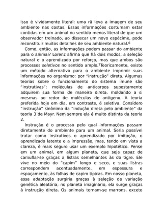 isso é vividamente literal: uma rã leva a imagem de seu
ambiente nas costas. Essas informações costumam estar
contidas em um animal no sentido menos literal de que um
observador treinado, ao dissecar um novo espécime, pode
reconstituir muitos detalhes de seu ambiente natural.6
Como, então, as informações podem passar do ambiente
para o animal? Lorenz aﬁrma que há dois modos, a seleção
natural e o aprendizado por reforço, mas que ambos são
processos seletivos no sentido amplo.7Teoricamente, existe
um método alternativo para o ambiente imprimir suas
informações no organismo: por “instrução” direta. Algumas
teorias sobre o funcionamento do sistema imune são
“instrutivas”: moléculas de anticorpos supostamente
adquirem sua forma de maneira direta, moldando a si
mesmas ao redor de moléculas de antígeno. A teoria
preferida hoje em dia, em contraste, é seletiva. Considero
“instrução” sinônimo da “indução direta pelo ambiente” da
teoria 3 de Mayr. Nem sempre ela é muito distinta da teoria
2.
Instrução é o processo pelo qual informações passam
diretamente do ambiente para um animal. Seria possível
tratar como instrutivos o aprendizado por imitação, o
aprendizado latente e a impressão, mas, tendo em vista a
clareza, é mais seguro usar um exemplo hipotético. Pense
em um animal, em algum planeta, que seja capaz de
camuﬂar-se graças a listras semelhantes às do tigre. Ele
vive no meio do “capim” longo e seco, e suas listras
correspondem acentuadamente, em espessura e
espaçamento, às folhas de capim típicas. Em nosso planeta,
essa adaptação surgiria graças à seleção de variação
genética aleatória; no planeta imaginário, ela surge graças
à instrução direta. Os animais tornam-se marrons, exceto
 