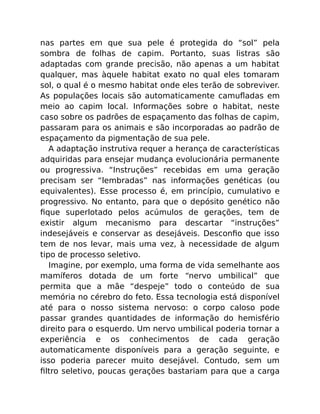 nas partes em que sua pele é protegida do “sol” pela
sombra de folhas de capim. Portanto, suas listras são
adaptadas com grande precisão, não apenas a um habitat
qualquer, mas àquele habitat exato no qual eles tomaram
sol, o qual é o mesmo habitat onde eles terão de sobreviver.
As populações locais são automaticamente camuﬂadas em
meio ao capim local. Informações sobre o habitat, neste
caso sobre os padrões de espaçamento das folhas de capim,
passaram para os animais e são incorporadas ao padrão de
espaçamento da pigmentação de sua pele.
A adaptação instrutiva requer a herança de características
adquiridas para ensejar mudança evolucionária permanente
ou progressiva. “Instruções” recebidas em uma geração
precisam ser “lembradas” nas informações genéticas (ou
equivalentes). Esse processo é, em princípio, cumulativo e
progressivo. No entanto, para que o depósito genético não
ﬁque superlotado pelos acúmulos de gerações, tem de
existir algum mecanismo para descartar “instruções”
indesejáveis e conservar as desejáveis. Desconﬁo que isso
tem de nos levar, mais uma vez, à necessidade de algum
tipo de processo seletivo.
Imagine, por exemplo, uma forma de vida semelhante aos
mamíferos dotada de um forte “nervo umbilical” que
permita que a mãe “despeje” todo o conteúdo de sua
memória no cérebro do feto. Essa tecnologia está disponível
até para o nosso sistema nervoso: o corpo caloso pode
passar grandes quantidades de informação do hemisfério
direito para o esquerdo. Um nervo umbilical poderia tornar a
experiência e os conhecimentos de cada geração
automaticamente disponíveis para a geração seguinte, e
isso poderia parecer muito desejável. Contudo, sem um
ﬁltro seletivo, poucas gerações bastariam para que a carga
 