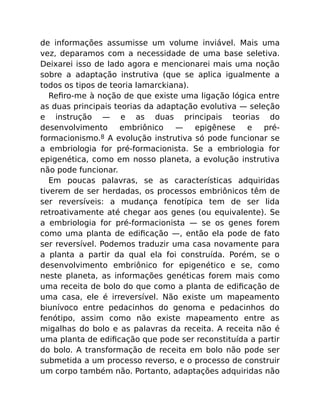 de informações assumisse um volume inviável. Mais uma
vez, deparamos com a necessidade de uma base seletiva.
Deixarei isso de lado agora e mencionarei mais uma noção
sobre a adaptação instrutiva (que se aplica igualmente a
todos os tipos de teoria lamarckiana).
Reﬁro-me à noção de que existe uma ligação lógica entre
as duas principais teorias da adaptação evolutiva — seleção
e instrução — e as duas principais teorias do
desenvolvimento embriônico — epigênese e pré-
formacionismo.8 A evolução instrutiva só pode funcionar se
a embriologia for pré-formacionista. Se a embriologia for
epigenética, como em nosso planeta, a evolução instrutiva
não pode funcionar.
Em poucas palavras, se as características adquiridas
tiverem de ser herdadas, os processos embriônicos têm de
ser reversíveis: a mudança fenotípica tem de ser lida
retroativamente até chegar aos genes (ou equivalente). Se
a embriologia for pré-formacionista — se os genes forem
como uma planta de ediﬁcação —, então ela pode de fato
ser reversível. Podemos traduzir uma casa novamente para
a planta a partir da qual ela foi construída. Porém, se o
desenvolvimento embriônico for epigenético e se, como
neste planeta, as informações genéticas forem mais como
uma receita de bolo do que como a planta de ediﬁcação de
uma casa, ele é irreversível. Não existe um mapeamento
biunívoco entre pedacinhos do genoma e pedacinhos do
fenótipo, assim como não existe mapeamento entre as
migalhas do bolo e as palavras da receita. A receita não é
uma planta de ediﬁcação que pode ser reconstituída a partir
do bolo. A transformação de receita em bolo não pode ser
submetida a um processo reverso, e o processo de construir
um corpo também não. Portanto, adaptações adquiridas não
 