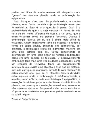 podem ser lidas de modo reverso até chegarmos aos
“genes” em nenhum planeta onde a embriologia for
epigenética.
Isso não quer dizer que não poderia existir, em outro
planeta, uma forma de vida cuja embriologia fosse pré-
formacionista. Essa é uma questão à parte. Qual é a
probabilidade de que isso seja verdade? A forma de vida
teria de ser muito diferente da nossa, a tal ponto que é
difícil visualizar como ela poderia funcionar. Quanto à
embriologia reversa em si, ela é ainda mais difícil de
visualizar. Algum mecanismo teria de escanear a fundo a
forma do corpo adulto, anotando em pormenores, por
exemplo, a localização exata de pigmentos marrons em
uma pele listrada pelo sol, talvez convertendo as
informações em uma série linear de números codiﬁcados,
como em uma câmera de televisão. O desenvolvimento
embriônico leria mais uma vez os dados escaneados, como
um receptor de televisão. Tenho um pressentimento
intuitivo de que existe uma objeção a esse tipo de biologia,
mas não consigo, no momento, formulá-la com clareza.9 Só
estou dizendo aqui que, se os planetas fossem divididos
entre aqueles onde a embriologia é pré-formacionista e
aqueles, como a Terra, onde a embriologia é epigenética, a
evolução darwiniana poderia sustentar-se nos dois tipos de
planeta, ao passo que a evolução lamarckiana, mesmo se
não houvesse outras razões para duvidar de sua existência,
só poderia se sustentar nos planetas pré-formacionistas —
se existir algum.
Teoria 4. Saltacionismo
 