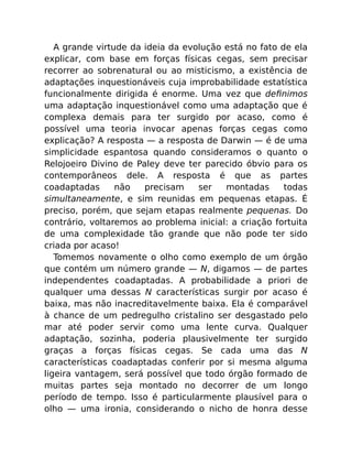 A grande virtude da ideia da evolução está no fato de ela
explicar, com base em forças físicas cegas, sem precisar
recorrer ao sobrenatural ou ao misticismo, a existência de
adaptações inquestionáveis cuja improbabilidade estatística
funcionalmente dirigida é enorme. Uma vez que deﬁnimos
uma adaptação inquestionável como uma adaptação que é
complexa demais para ter surgido por acaso, como é
possível uma teoria invocar apenas forças cegas como
explicação? A resposta — a resposta de Darwin — é de uma
simplicidade espantosa quando consideramos o quanto o
Relojoeiro Divino de Paley deve ter parecido óbvio para os
contemporâneos dele. A resposta é que as partes
coadaptadas não precisam ser montadas todas
simultaneamente, e sim reunidas em pequenas etapas. É
preciso, porém, que sejam etapas realmente pequenas. Do
contrário, voltaremos ao problema inicial: a criação fortuita
de uma complexidade tão grande que não pode ter sido
criada por acaso!
Tomemos novamente o olho como exemplo de um órgão
que contém um número grande — N, digamos — de partes
independentes coadaptadas. A probabilidade a priori de
qualquer uma dessas N características surgir por acaso é
baixa, mas não inacreditavelmente baixa. Ela é comparável
à chance de um pedregulho cristalino ser desgastado pelo
mar até poder servir como uma lente curva. Qualquer
adaptação, sozinha, poderia plausivelmente ter surgido
graças a forças físicas cegas. Se cada uma das N
características coadaptadas conferir por si mesma alguma
ligeira vantagem, será possível que todo órgão formado de
muitas partes seja montado no decorrer de um longo
período de tempo. Isso é particularmente plausível para o
olho — uma ironia, considerando o nicho de honra desse
 