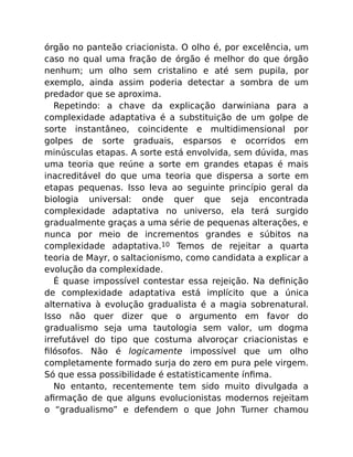 órgão no panteão criacionista. O olho é, por excelência, um
caso no qual uma fração de órgão é melhor do que órgão
nenhum; um olho sem cristalino e até sem pupila, por
exemplo, ainda assim poderia detectar a sombra de um
predador que se aproxima.
Repetindo: a chave da explicação darwiniana para a
complexidade adaptativa é a substituição de um golpe de
sorte instantâneo, coincidente e multidimensional por
golpes de sorte graduais, esparsos e ocorridos em
minúsculas etapas. A sorte está envolvida, sem dúvida, mas
uma teoria que reúne a sorte em grandes etapas é mais
inacreditável do que uma teoria que dispersa a sorte em
etapas pequenas. Isso leva ao seguinte princípio geral da
biologia universal: onde quer que seja encontrada
complexidade adaptativa no universo, ela terá surgido
gradualmente graças a uma série de pequenas alterações, e
nunca por meio de incrementos grandes e súbitos na
complexidade adaptativa.10 Temos de rejeitar a quarta
teoria de Mayr, o saltacionismo, como candidata a explicar a
evolução da complexidade.
É quase impossível contestar essa rejeição. Na deﬁnição
de complexidade adaptativa está implícito que a única
alternativa à evolução gradualista é a magia sobrenatural.
Isso não quer dizer que o argumento em favor do
gradualismo seja uma tautologia sem valor, um dogma
irrefutável do tipo que costuma alvoroçar criacionistas e
ﬁlósofos. Não é logicamente impossível que um olho
completamente formado surja do zero em pura pele virgem.
Só que essa possibilidade é estatisticamente ínﬁma.
No entanto, recentemente tem sido muito divulgada a
aﬁrmação de que alguns evolucionistas modernos rejeitam
o “gradualismo” e defendem o que John Turner chamou
 