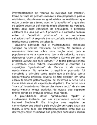 irreverentemente de “teorias da evolução aos trancos”.
Como se trata de pessoas razoáveis sem propensões para o
misticismo, eles devem ser gradualistas no sentido em que
estou usando esse termo aqui: o “gradualismo” a que eles
se opõem deve ser deﬁnido de modo diferente. Na verdade,
temos aqui duas confusões de linguagem, e pretendo
esclarecê-las uma por vez. A primeira é a confusão comum
entre o “equilíbrio pontuado” e o verdadeiro
saltacionismo.11 A segunda é uma confusão entre dois tipos
teoricamente distintos de saltação.
Equilíbrio pontuado não é macromutação, tampouco
saltação no sentido tradicional do termo. No entanto, é
necessário falarmos sobre essa noção aqui, pois é
popularmente vista como uma teoria da saltação, e seus
defensores citam a crítica de Huxley a Darwin por crer no
princípio Natura non facit saltum.12 A teoria pontuacionista
é retratada como radical, revolucionária e contrária às
suposições “gradualistas” de Darwin e da síntese
neodarwiniana. No entanto, o equilíbrio pontuado foi
concebido a princípio como aquilo que a sintética teoria
neodarwiniana ortodoxa deveria de fato predizer, em uma
escala temporal paleontológica, se levarmos a sério suas
ideias intrínsecas de especiação alopátrica. Ela deriva seus
“trancos” inserindo no “desenrolar circunspecto” da síntese
neodarwiniana longos períodos de estase que separam
breves surtos de evolução gradual mas rápida.
A plausibilidade desse “gradualismo rápido” é
vividamente ilustrada por um experimento mental de
Ledyard Stebbins.13 Ele imagina uma espécie de
camundongo que adquire pela evolução um corpo cada vez
maior, a uma taxa tão imperceptivelmente lenta que as
diferenças entre as médias das gerações sucessivas seriam
 
