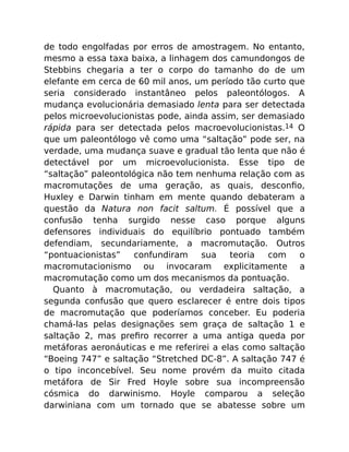 de todo engolfadas por erros de amostragem. No entanto,
mesmo a essa taxa baixa, a linhagem dos camundongos de
Stebbins chegaria a ter o corpo do tamanho do de um
elefante em cerca de 60 mil anos, um período tão curto que
seria considerado instantâneo pelos paleontólogos. A
mudança evolucionária demasiado lenta para ser detectada
pelos microevolucionistas pode, ainda assim, ser demasiado
rápida para ser detectada pelos macroevolucionistas.14 O
que um paleontólogo vê como uma “saltação” pode ser, na
verdade, uma mudança suave e gradual tão lenta que não é
detectável por um microevolucionista. Esse tipo de
“saltação” paleontológica não tem nenhuma relação com as
macromutações de uma geração, as quais, desconﬁo,
Huxley e Darwin tinham em mente quando debateram a
questão da Natura non facit saltum. É possível que a
confusão tenha surgido nesse caso porque alguns
defensores individuais do equilíbrio pontuado também
defendiam, secundariamente, a macromutação. Outros
“pontuacionistas” confundiram sua teoria com o
macromutacionismo ou invocaram explicitamente a
macromutação como um dos mecanismos da pontuação.
Quanto à macromutação, ou verdadeira saltação, a
segunda confusão que quero esclarecer é entre dois tipos
de macromutação que poderíamos conceber. Eu poderia
chamá-las pelas designações sem graça de saltação 1 e
saltação 2, mas preﬁro recorrer a uma antiga queda por
metáforas aeronáuticas e me referirei a elas como saltação
“Boeing 747” e saltação “Stretched DC-8”. A saltação 747 é
o tipo inconcebível. Seu nome provém da muito citada
metáfora de Sir Fred Hoyle sobre sua incompreensão
cósmica do darwinismo. Hoyle comparou a seleção
darwiniana com um tornado que se abatesse sobre um
 