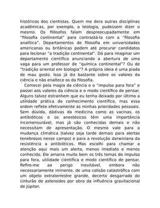 históricos dos cientistas. Quem me dera outras disciplinas
acadêmicas, por exemplo, a teologia, pudessem dizer o
mesmo. Os ﬁlósofos falam despreocupadamente em
“ﬁlosoﬁa continental” para contrastá-la com a “ﬁlosoﬁa
analítica”. Departamentos de ﬁlosoﬁa em universidades
americanas ou britânicas podem até procurar candidatos
para lecionar “a tradição continental”. Dá para imaginar um
departamento cientíﬁco anunciando a abertura de uma
vaga para um professor de “química continental”? Ou de
“tradição oriental em biologia”? A própria ideia é uma piada
de mau gosto. Isso já diz bastante sobre os valores da
ciência e não enaltece os da ﬁlosoﬁa.
Comecei pela magia da ciência e o “impulso para fora” e
passei aos valores da ciência e o modo cientíﬁco de pensar.
Alguns talvez estranhem que eu tenha deixado por último a
utilidade prática do conhecimento cientíﬁco, mas essa
ordem reﬂete efetivamente as minhas prioridades pessoais.
Sem dúvida, dádivas da medicina como as vacinas, os
antibióticos e os anestésicos têm uma importância
incomensurável, mas já são conhecidas demais e não
necessitam de apresentação. O mesmo vale para a
mudança climática (talvez seja tarde demais para alertas
tenebrosos nesse campo) e para a revolução darwiniana da
resistência a antibióticos. Mas escolhi para chamar a
atenção aqui mais um alerta, menos imediato e menos
conhecido. Ele amarra muito bem os três temas do impulso
para fora, utilidade cientíﬁca e modo cientíﬁco de pensar.
Reﬁro-me ao perigo inevitável, embora não
necessariamente iminente, de uma colisão catastróﬁca com
um objeto extraterrestre grande, decerto desgarrado do
cinturão de asteroides por obra da inﬂuência gravitacional
de Júpiter.
 