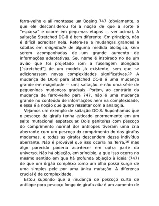 ferro-velho e ali montasse um Boeing 747 (obviamente, o
que ele desconsiderou foi a noção de que a sorte é
“esparsa” e ocorre em pequenas etapas — ver acima). A
saltação Stretched DC-8 é bem diferente. Em princípio, não
é difícil acreditar nela. Refere-se a mudanças grandes e
súbitas em magnitude de alguma medida biológica, sem
serem acompanhadas de um grande aumento de
informações adaptativas. Seu nome é inspirado no de um
avião que foi projetado com a fuselagem alongada
[“stretched”] de um modelo já existente, sem que se
adicionassem novas complexidades signiﬁcativas.15 A
mudança de DC-8 para Stretched DC-8 é uma mudança
grande em magnitude — uma saltação, e não uma série de
pequeninas mudanças graduais. Porém, ao contrário da
mudança de ferro-velho para 747, não é uma mudança
grande no conteúdo de informações nem na complexidade,
e essa é a noção que quero ressaltar com a analogia.
Vejamos um exemplo de saltação DC-8. Suponhamos que
o pescoço da girafa tenha esticado enormemente em um
salto mutacional espetacular. Dois genitores com pescoço
do comprimento normal dos antílopes tiveram uma cria
aberrante com um pescoço do comprimento do das girafas
modernas, e todas as girafas descendem desse indivíduo
aberrante. Não é provável que isso ocorra na Terra,16 mas
algo parecido poderia acontecer em outra parte do
universo. Não há objeção, em princípio, a que isso ocorra no
mesmo sentido em que há profunda objeção à ideia (747)
de que um órgão complexo como um olho possa surgir de
uma simples pele por uma única mutação. A diferença
crucial é de complexidade.
Estou supondo que a mudança de pescoço curto de
antílope para pescoço longo de girafa não é um aumento de
 