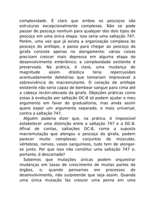complexidade. É claro que ambos os pescoços são
estruturas excepcionalmente complexas. Não se pode
passar de pescoço nenhum para qualquer dos dois tipos de
pescoço em uma única etapa: isso seria uma saltação 747.
Porém, uma vez que já exista a organização complexa do
pescoço do antílope, o passo para chegar ao pescoço da
girafa consiste apenas no alongamento: várias coisas
precisam crescer mais depressa em alguma etapa do
desenvolvimento embriônico; a complexidade existente é
preservada. Na prática, é claro, uma mudança de
magnitude assim drástica teria repercussões
acentuadamente deletérias que tornariam improvável a
sobrevivência do macromutante. O coração de antílope
existente não seria capaz de bombear sangue para cima até
a cabeça recém-elevada da girafa. Objeções práticas como
essas à evolução por saltação DC-8 só podem ajudar o meu
argumento em favor do gradualismo, mas ainda assim
quero expor um argumento separado, e mais universal,
contra a saltação 747.
Alguém poderia dizer que, na prática, é impossível
estabelecer uma distinção entre a saltação 747 e a DC-8.
Aﬁnal de contas, saltações DC-8, como a suposta
macromutação que alongou o pescoço da girafa, podem
parecer muito complexas: conjuntos de músculos,
vértebras, nervos, vasos sanguíneos, tudo tem de alongar-
se junto. Por que isso não constitui uma saltação 747 e,
portanto, é descartado?
Sabemos que mutações únicas podem orquestrar
mudanças em taxas de crescimento de muitas partes de
órgãos, e, quando pensamos em processos de
desenvolvimento, não surpreende que seja assim. Quando
uma única mutação faz crescer uma perna em uma
 