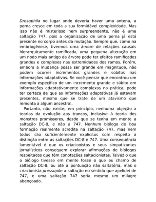 Drosophila no lugar onde deveria haver uma antena, a
perna cresce em toda a sua formidável complexidade. Mas
isso não é misterioso nem surpreendente, não é uma
saltação 747, pois a organização de uma perna já está
presente no corpo antes da mutação. Sempre que, como na
embriogênese, tivermos uma árvore de relações causais
hierarquicamente ramiﬁcada, uma pequena alteração em
um nodo mais antigo da árvore pode ter efeitos ramiﬁcados
grandes e complexos nas extremidades dos ramos. Porém,
embora a mudança possa ser grande em magnitude, não
podem ocorrer incrementos grandes e súbitos nas
informações adaptativas. Se você pensar que encontrou um
exemplo especíﬁco de um incremento grande e súbito em
informações adaptativamente complexas na prática, pode
ter certeza de que as informações adaptativas já estavam
presentes, mesmo que se trate de um atavismo que
remonta a algum ancestral.
Portanto, não existe, em princípio, nenhuma objeção a
teorias da evolução aos trancos, inclusive à teoria dos
monstros promissores, desde que se tenha em mente a
saltação DC-8, e não a 747. Nenhum biólogo de boa
formação realmente acredita na saltação 747, mas nem
todos são suﬁcientemente explícitos com respeito à
distinção entre as saltações DC-8 e 747. Uma consequência
lamentável é que os criacionistas e seus simpatizantes
jornalísticos conseguem explorar aﬁrmações de biólogos
respeitados que têm conotações saltacionistas. Talvez o que
o biólogo tivesse em mente fosse o que eu chamo de
saltação DC-8, ou até a pontuação não saltatória, mas o
criacionista pressupõe a saltação no sentido que apelidei de
747, e uma saltação 747 seria mesmo um milagre
abençoado.
 