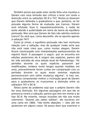 Também penso que pode estar sendo feita uma injustiça a
Darwin com essa omissão dos críticos a levar em conta a
distinção entre as saltações DC-8 e 747. Muitos já disseram
que Darwin defendia o gradualismo e que, portanto, se for
provada alguma forma de evolução aos trancos, Darwin
será refutado. Essa é, inquestionavelmente, a razão de
tanto alarido e publicidade em torno da teoria do equilíbrio
pontuado. Mas será que Darwin de fato não admitia nenhum
tranco? Ou será que, como desconﬁo, ele se opunha apenas
à saltação 747?
Como já vimos, o equilíbrio pontuado não tem nenhuma
relação com a saltação, mas de qualquer modo acho que
não está nada claro que, como muitos alegam, Darwin
ﬁcaria constrangido com interpretações pontuacionistas do
registro fóssil. A passagem a seguir, que se encontra em
edições posteriores de A origem das espécies, parece até
ter sido extraída de uma edição atual de Paleobiology: “Os
períodos durante os quais espécies passaram por
modiﬁcações, embora muito longos quando medidos em
anos, provavelmente foram curtos em comparação com os
períodos durante os quais essas mesmas espécies
permaneceram sem sofrer mudança alguma”. A meu ver,
podemos compreender melhor a inclinação geral de Darwin
para o gradualismo se invocarmos a distinção entre as
saltações 747 e DC-8.
Talvez parte do problema seja que o próprio Darwin não
fez essa distinção. Em algumas passagens em que ele se
pronuncia contra a saltação, parece que tem em mente a do
tipo DC-8. No entanto, nessas ocasiões ele não soa muito
veemente: “Quanto aos saltos súbitos”, ele escreveu em
uma carta em 1860, “não tenho objeções — eles até me
ajudariam em alguns casos. Só posso dizer que examinei o
 