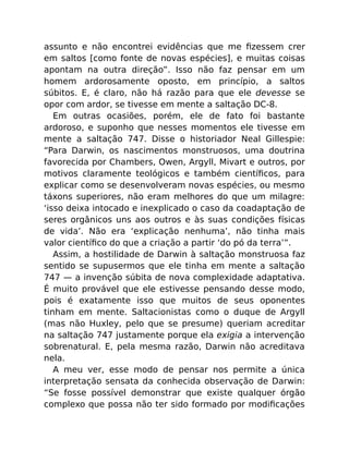 assunto e não encontrei evidências que me ﬁzessem crer
em saltos [como fonte de novas espécies], e muitas coisas
apontam na outra direção”. Isso não faz pensar em um
homem ardorosamente oposto, em princípio, a saltos
súbitos. E, é claro, não há razão para que ele devesse se
opor com ardor, se tivesse em mente a saltação DC-8.
Em outras ocasiões, porém, ele de fato foi bastante
ardoroso, e suponho que nesses momentos ele tivesse em
mente a saltação 747. Disse o historiador Neal Gillespie:
“Para Darwin, os nascimentos monstruosos, uma doutrina
favorecida por Chambers, Owen, Argyll, Mivart e outros, por
motivos claramente teológicos e também cientíﬁcos, para
explicar como se desenvolveram novas espécies, ou mesmo
táxons superiores, não eram melhores do que um milagre:
‘isso deixa intocado e inexplicado o caso da coadaptação de
seres orgânicos uns aos outros e às suas condições físicas
de vida’. Não era ‘explicação nenhuma’, não tinha mais
valor cientíﬁco do que a criação a partir ‘do pó da terra’”.
Assim, a hostilidade de Darwin à saltação monstruosa faz
sentido se supusermos que ele tinha em mente a saltação
747 — a invenção súbita de nova complexidade adaptativa.
É muito provável que ele estivesse pensando desse modo,
pois é exatamente isso que muitos de seus oponentes
tinham em mente. Saltacionistas como o duque de Argyll
(mas não Huxley, pelo que se presume) queriam acreditar
na saltação 747 justamente porque ela exigia a intervenção
sobrenatural. E, pela mesma razão, Darwin não acreditava
nela.
A meu ver, esse modo de pensar nos permite a única
interpretação sensata da conhecida observação de Darwin:
“Se fosse possível demonstrar que existe qualquer órgão
complexo que possa não ter sido formado por modiﬁcações
 