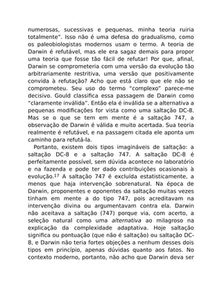 numerosas, sucessivas e pequenas, minha teoria ruiria
totalmente”. Isso não é uma defesa do gradualismo, como
os paleobiologistas modernos usam o termo. A teoria de
Darwin é refutável, mas ele era sagaz demais para propor
uma teoria que fosse tão fácil de refutar! Por que, aﬁnal,
Darwin se comprometeria com uma versão da evolução tão
arbitrariamente restritiva, uma versão que positivamente
convida à refutação? Acho que está claro que ele não se
comprometeu. Seu uso do termo “complexo” parece-me
decisivo. Gould classiﬁca essa passagem de Darwin como
“claramente inválida”. Então ela é inválida se a alternativa a
pequenas modiﬁcações for vista como uma saltação DC-8.
Mas se o que se tem em mente é a saltação 747, a
observação de Darwin é válida e muito acertada. Sua teoria
realmente é refutável, e na passagem citada ele aponta um
caminho para refutá-la.
Portanto, existem dois tipos imagináveis de saltação: a
saltação DC-8 e a saltação 747. A saltação DC-8 é
perfeitamente possível, sem dúvida acontece no laboratório
e na fazenda e pode ter dado contribuições ocasionais à
evolução.17 A saltação 747 é excluída estatisticamente, a
menos que haja intervenção sobrenatural. Na época de
Darwin, proponentes e oponentes da saltação muitas vezes
tinham em mente a do tipo 747, pois acreditavam na
intervenção divina ou argumentavam contra ela. Darwin
não aceitava a saltação (747) porque via, com acerto, a
seleção natural como uma alternativa ao milagroso na
explicação da complexidade adaptativa. Hoje saltação
signiﬁca ou pontuação (que não é saltação) ou saltação DC-
8, e Darwin não teria fortes objeções a nenhum desses dois
tipos em princípio, apenas dúvidas quanto aos fatos. No
contexto moderno, portanto, não acho que Darwin deva ser
 