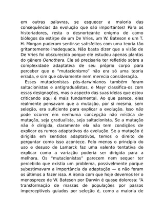 em outras palavras, se esquecer a maioria das
consequências da evolução que são importantes! Para os
historiadores, resta o desnorteante enigma de como
biólogos da estirpe de um De Vries, um W. Bateson e um T.
H. Morgan puderam sentir-se satisfeitos com uma teoria tão
gritantemente inadequada. Não basta dizer que a visão de
De Vries foi obscurecida porque ele estudou apenas plantas
do gênero Oenothera. Ele só precisaria ter reﬂetido sobre a
complexidade adaptativa de seu próprio corpo para
perceber que o “mutacionismo” não era só uma teoria
errada, e sim que obviamente nem merecia consideração.
Esses mutacionistas pós-darwinianos também foram
saltacionistas e antigradualistas, e Mayr classiﬁca-os com
essas designações, mas o aspecto das suas ideias que estou
criticando aqui é mais fundamental. Ao que parece, eles
realmente pensavam que a mutação, por si mesma, sem
seleção, era suﬁciente para explicar a evolução. Isso não
pode ocorrer em nenhuma concepção não mística de
mutação, seja gradualista, seja saltacionista. Se a mutação
não é dirigida, claramente ela não tem condições de
explicar os rumos adaptativos da evolução. Se a mutação é
dirigida em sentidos adaptativos, temos o direito de
perguntar como isso acontece. Pelo menos o princípio do
uso e desuso de Lamarck faz uma valente tentativa de
explicar como a variação poderia ser dirigida para a
melhora. Os “mutacionistas” parecem nem sequer ter
percebido que existia um problema, possivelmente porque
subestimavam a importância da adaptação — e não foram
os últimos a fazer isso. A ironia com que hoje devemos ler o
menosprezo de W. Bateson por Darwin é quase dolorosa: “A
transformação de massas de populações por passos
imperceptíveis guiados por seleção é, como a maioria de
 