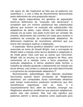 nós agora vê, tão inaplicável ao fato que só podemos nos
assombrar […] com a falta de discernimento demonstrada
pelos defensores de uma proposição dessas”.
Hoje alguns especialistas em genética de populações
dizem-se defensores da “evolução não darwiniana” e
acreditam que um número substancial das substituições
gênicas que ocorrem na evolução são substituições não
adaptativas de alelos, cujos efeitos são indiferentes em
relação um ao outro. Isso pode muito bem ser verdade. No
entanto, obviamente não contribui em nada para resolver o
problema da evolução da complexidade adaptativa. Os
defensores modernos do neutralismo admitem que sua
teoria não consegue explicar a adaptação.
A expressão “deriva genética aleatória” com frequência é
associada ao nome de Sewall Wright, mas a concepção de
Wright sobre a relação entre deriva aleatória e adaptação é,
de modo geral, mais sutil que as outras que mencionei.
Wright não se encaixa na quinta categoria de Mayr, pois
claramente vê a seleção como a força propulsora da
evolução adaptativa. A deriva aleatória pode facilitar o
trabalho da seleção ajudando o afastamento em relação aos
locais ótimos, mas ainda é a seleção que está determinando
o surgimento da complexidade adaptativa.18
Recentemente, paleontólogos vêm obtendo resultados
fascinantes quando fazem simulações de “ﬁlogêneses
aleatórias” por computador. Essas caminhadas aleatórias
pelo tempo evolucionário produzem tendências que têm
semelhanças espantosas com as reais, e é
inquietantemente fácil, além de tentador, enxergar nas
ﬁlogêneses aleatórias tendências que parecem adaptativas,
porém elas não existem. Mas isso não signiﬁca que
podemos admitir a deriva aleatória como explicação para
 