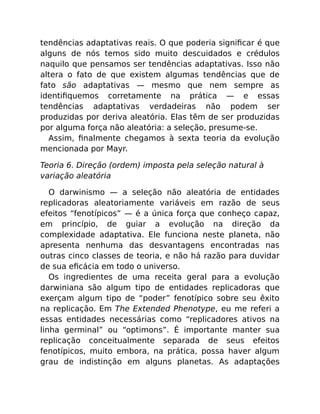 tendências adaptativas reais. O que poderia signiﬁcar é que
alguns de nós temos sido muito descuidados e crédulos
naquilo que pensamos ser tendências adaptativas. Isso não
altera o fato de que existem algumas tendências que de
fato são adaptativas — mesmo que nem sempre as
identiﬁquemos corretamente na prática — e essas
tendências adaptativas verdadeiras não podem ser
produzidas por deriva aleatória. Elas têm de ser produzidas
por alguma força não aleatória: a seleção, presume-se.
Assim, ﬁnalmente chegamos à sexta teoria da evolução
mencionada por Mayr.
Teoria 6. Direção (ordem) imposta pela seleção natural à
variação aleatória
O darwinismo — a seleção não aleatória de entidades
replicadoras aleatoriamente variáveis em razão de seus
efeitos “fenotípicos” — é a única força que conheço capaz,
em princípio, de guiar a evolução na direção da
complexidade adaptativa. Ele funciona neste planeta, não
apresenta nenhuma das desvantagens encontradas nas
outras cinco classes de teoria, e não há razão para duvidar
de sua eﬁcácia em todo o universo.
Os ingredientes de uma receita geral para a evolução
darwiniana são algum tipo de entidades replicadoras que
exerçam algum tipo de “poder” fenotípico sobre seu êxito
na replicação. Em The Extended Phenotype, eu me referi a
essas entidades necessárias como “replicadores ativos na
linha germinal” ou “optimons”. É importante manter sua
replicação conceitualmente separada de seus efeitos
fenotípicos, muito embora, na prática, possa haver algum
grau de indistinção em alguns planetas. As adaptações
 
