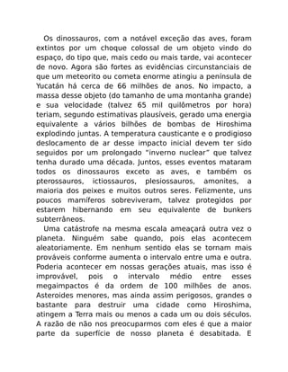 Os dinossauros, com a notável exceção das aves, foram
extintos por um choque colossal de um objeto vindo do
espaço, do tipo que, mais cedo ou mais tarde, vai acontecer
de novo. Agora são fortes as evidências circunstanciais de
que um meteorito ou cometa enorme atingiu a península de
Yucatán há cerca de 66 milhões de anos. No impacto, a
massa desse objeto (do tamanho de uma montanha grande)
e sua velocidade (talvez 65 mil quilômetros por hora)
teriam, segundo estimativas plausíveis, gerado uma energia
equivalente a vários bilhões de bombas de Hiroshima
explodindo juntas. A temperatura causticante e o prodigioso
deslocamento de ar desse impacto inicial devem ter sido
seguidos por um prolongado “inverno nuclear” que talvez
tenha durado uma década. Juntos, esses eventos mataram
todos os dinossauros exceto as aves, e também os
pterossauros, ictiossauros, plesiossauros, amonites, a
maioria dos peixes e muitos outros seres. Felizmente, uns
poucos mamíferos sobreviveram, talvez protegidos por
estarem hibernando em seu equivalente de bunkers
subterrâneos.
Uma catástrofe na mesma escala ameaçará outra vez o
planeta. Ninguém sabe quando, pois elas acontecem
aleatoriamente. Em nenhum sentido elas se tornam mais
prováveis conforme aumenta o intervalo entre uma e outra.
Poderia acontecer em nossas gerações atuais, mas isso é
improvável, pois o intervalo médio entre esses
megaimpactos é da ordem de 100 milhões de anos.
Asteroides menores, mas ainda assim perigosos, grandes o
bastante para destruir uma cidade como Hiroshima,
atingem a Terra mais ou menos a cada um ou dois séculos.
A razão de não nos preocuparmos com eles é que a maior
parte da superfície de nosso planeta é desabitada. E
 