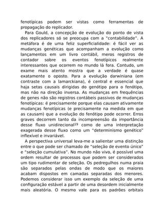 fenotípicas podem ser vistas como ferramentas de
propagação do replicador.
Para Gould, a concepção de evolução do ponto de vista
dos replicadores só se preocupa com a “contabilidade”. A
metáfora é de uma feliz superﬁcialidade: é fácil ver as
mudanças genéticas que acompanham a evolução como
lançamentos em um livro contábil, meros registros de
contador sobre os eventos fenotípicos realmente
interessantes que ocorrem no mundo lá fora. Contudo, um
exame mais atento mostra que a verdade é quase
exatamente o oposto. Para a evolução darwiniana (em
contraste com a lamarckiana), é central e essencial que
haja setas causais dirigidas do genótipo para o fenótipo,
mas não na direção inversa. As mudanças em frequências
de genes não são registros contábeis passivos de mudanças
fenotípicas: é precisamente porque elas causam ativamente
mudanças fenotípicas (e precisamente na medida em que
as causam) que a evolução do fenótipo pode ocorrer. Erros
graves decorrem tanto da incompreensão da importância
desse ﬂuxo unidirecional19 como de uma interpretação
exagerada desse ﬂuxo como um “determinismo genético”
inﬂexível e invariável.
A perspectiva universal leva-me a salientar uma distinção
entre o que pode ser chamado de “seleção de evento único”
e “seleção cumulativa”. No mundo não vivo, é possível uma
ordem resultar de processos que podem ser considerados
um tipo rudimentar de seleção. Os pedregulhos numa praia
são separados pelas ondas de modo que os maiores
acabam dispostos em camadas separadas dos menores.
Podemos considerar isso um exemplo da seleção de uma
conﬁguração estável a partir de uma desordem inicialmente
mais aleatória. O mesmo vale para os padrões orbitais
 