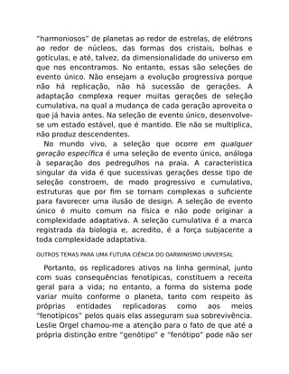 “harmoniosos” de planetas ao redor de estrelas, de elétrons
ao redor de núcleos, das formas dos cristais, bolhas e
gotículas, e até, talvez, da dimensionalidade do universo em
que nos encontramos. No entanto, essas são seleções de
evento único. Não ensejam a evolução progressiva porque
não há replicação, não há sucessão de gerações. A
adaptação complexa requer muitas gerações de seleção
cumulativa, na qual a mudança de cada geração aproveita o
que já havia antes. Na seleção de evento único, desenvolve-
se um estado estável, que é mantido. Ele não se multiplica,
não produz descendentes.
No mundo vivo, a seleção que ocorre em qualquer
geração especíﬁca é uma seleção de evento único, análoga
à separação dos pedregulhos na praia. A característica
singular da vida é que sucessivas gerações desse tipo de
seleção constroem, de modo progressivo e cumulativo,
estruturas que por ﬁm se tornam complexas o suﬁciente
para favorecer uma ilusão de design. A seleção de evento
único é muito comum na física e não pode originar a
complexidade adaptativa. A seleção cumulativa é a marca
registrada da biologia e, acredito, é a força subjacente a
toda complexidade adaptativa.
OUTROS TEMAS PARA UMA FUTURA CIÊNCIA DO DARWINISMO UNIVERSAL
Portanto, os replicadores ativos na linha germinal, junto
com suas consequências fenotípicas, constituem a receita
geral para a vida; no entanto, a forma do sistema pode
variar muito conforme o planeta, tanto com respeito às
próprias entidades replicadoras como aos meios
“fenotípicos” pelos quais elas asseguram sua sobrevivência.
Leslie Orgel chamou-me a atenção para o fato de que até a
própria distinção entre “genótipo” e “fenótipo” pode não ser
 