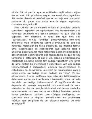 nítida. Não é preciso que as entidades replicadoras sejam
DNA ou RNA. Não precisam sequer ser moléculas orgânicas.
Até neste planeta é possível que o DNA seja um usurpador
posterior do papel que antes era de algum replicador
cristalino inorgânico.20
Uma ciência do darwinismo universal completa poderia
considerar aspectos de replicadores que transcendem sua
natureza detalhada e a escala temporal na qual eles são
copiados. Por exemplo, o grau em que eles são
“particulados” e não “fundidos” provavelmente tem uma
inﬂuência mais importante sobre a evolução do que sua
natureza molecular ou física detalhada. Da mesma forma,
uma classiﬁcação de replicadores que abranja todo o
universo poderia fazer mais referência à dimensionalidade e
aos princípios codiﬁcadores dos replicadores do que ao seu
tamanho e estrutura. O DNA é um arranjo unidimensional
codiﬁcado em base digital. Um código “genético” em forma
de uma matriz bidimensional é concebível. Até um código
tridimensional é imaginável, embora provavelmente os
estudiosos do darwinismo universal se preocuparão com o
modo como um código assim poderia ser “lido”. (O DNA,
obviamente, é uma molécula cuja estrutura tridimensional
determina como ela é replicada e transcrita, mas isso não
faz dela um código tridimensional. O signiﬁcado do DNA
depende do arranjo sequencial unidimensional de seus
símbolos, e não da posição tridimensional desses símbolos
relativamente uns aos outros na célula.) Também poderia
haver problemas teóricos com códigos analógicos, em
contraste com os digitais, semelhantes aos problemas
teóricos que surgiriam de um sistema nervoso de todo
analógico.21
 