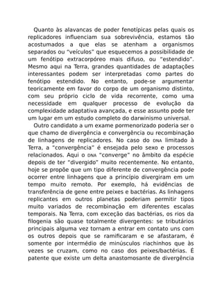 Quanto às alavancas de poder fenotípicas pelas quais os
replicadores inﬂuenciam sua sobrevivência, estamos tão
acostumados a que elas se atenham a organismos
separados ou “veículos” que esquecemos a possibilidade de
um fenótipo extracorpóreo mais difuso, ou “estendido”.
Mesmo aqui na Terra, grandes quantidades de adaptações
interessantes podem ser interpretadas como partes do
fenótipo estendido. No entanto, pode-se argumentar
teoricamente em favor do corpo de um organismo distinto,
com seu próprio ciclo de vida recorrente, como uma
necessidade em qualquer processo de evolução da
complexidade adaptativa avançada, e esse assunto pode ter
um lugar em um estudo completo do darwinismo universal.
Outro candidato a um exame pormenorizado poderia ser o
que chamo de divergência e convergência ou recombinação
de linhagens de replicadores. No caso do DNA limitado à
Terra, a “convergência” é ensejada pelo sexo e processos
relacionados. Aqui o DNA “converge” no âmbito da espécie
depois de ter “divergido” muito recentemente. No entanto,
hoje se propõe que um tipo diferente de convergência pode
ocorrer entre linhagens que a princípio divergiram em um
tempo muito remoto. Por exemplo, há evidências de
transferência de gene entre peixes e bactérias. As linhagens
replicantes em outros planetas poderiam permitir tipos
muito variados de recombinação em diferentes escalas
temporais. Na Terra, com exceção das bactérias, os rios da
ﬁlogenia são quase totalmente divergentes: se tributários
principais alguma vez tornam a entrar em contato uns com
os outros depois que se ramiﬁcaram e se afastaram, é
somente por intermédio de minúsculos riachinhos que às
vezes se cruzam, como no caso dos peixes/bactérias. É
patente que existe um delta anastomosante de divergência
 