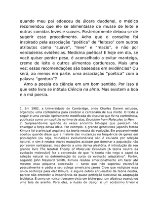 quando meu pai adoeceu de úlcera duodenal, o médico
recomendou que ele se alimentasse de musse de leite e
outras comidas leves e suaves. Posteriormente deixou-se de
sugerir esse procedimento. Acho que o conselho foi
inspirado pela associação “poética” de “leitoso” com outros
atributos como “suave”, “leve” e “macio”, e não por
verdadeiras evidências. Medicina poética! E hoje em dia, se
você quiser perder peso, é aconselhado a evitar manteiga,
creme de leite e outros alimentos gordurosos. Mais uma
vez: essas recomendações são baseadas em evidências? Ou
será, ao menos em parte, uma associação “poética” com a
palavra “gordura”?
Amo a poesia da ciência em um bom sentido. Por isso é
que este livro se intitula Ciência na alma. Mas existem a boa
e a má poesia.
1. Em 1982, a Universidade de Cambridge, onde Charles Darwin estudou,
organizou uma conferência para celebrar o centenário de sua morte. O texto a
seguir é uma versão ligeiramente modiﬁcada do discurso que ﬁz na conferência,
publicada como um capítulo no livro de atas, Evolution from Molecules to Men.
2. Surpreendo-me quando às vezes encontro biólogos que parecem não
enxergar a força dessa ideia. Por exemplo, o grande geneticista japonês Motoo
Kimura foi o principal arquiteto da teoria neutra da evolução. Ele provavelmente
acertou quando disse que a maioria das mudanças na frequência de genes em
populações (ou seja, mudanças evolucionárias) não é causada por seleção
natural, e sim é neutra: novas mutações acabam por dominar a população não
por serem vantajosas, mas devido a uma deriva aleatória. A introdução de seu
grande livro The Neutral Theory of Molecular Evolution [A teoria neutra da
evolução molecular] faz a concessão de que “a teoria não nega o papel da
seleção natural na determinação do curso da evolução adaptativa”. Porém,
segundo John Maynard Smith, Kimura relutou emocionalmente em fazer até
mesmo essa pequena concessão — tanto que não suportou escrevê-la
pessoalmente e pediu a seu colega americano James Crow que redigisse essa
única sentença para ele! Kimura, e alguns outros entusiastas da teoria neutra,
parece não entender a importância da quase perfeição funcional da adaptação
biológica. É como se nunca tivessem visto um bicho-pau, um albatroz voando ou
uma teia de aranha. Para eles, a ilusão do design é um acréscimo trivial e
 
