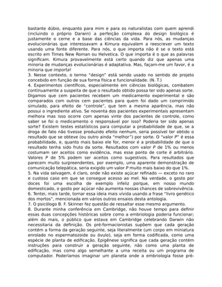 bastante dúbio, enquanto para mim e para os naturalistas com quem aprendi
(incluindo o próprio Darwin) a perfeição complexa do design biológico é
justamente o cerne e a base das ciências da vida. Para nós, as mudanças
evolucionárias que interessavam a Kimura equivalem a reescrever um texto
usando uma fonte diferente. Para nós, o que importa não é se o texto está
escrito em Times New Roman ou Helvetica. O que importa é o que as palavras
signiﬁcam. Kimura provavelmente está certo quando diz que apenas uma
minoria de mudanças evolucionárias é adaptativa. Mas, façam-me um favor, é a
minoria que importa!
3. Nesse contexto, o termo “design” está sendo usado no sentido de projeto
concebido em função de sua forma física e funcionalidade. (N. T.)
4. Experimentos cientíﬁcos, especialmente em ciências biológicas, combatem
continuamente a suspeita de que o resultado obtido possa ter sido apenas sorte.
Digamos que cem pacientes recebem um medicamento experimental e são
comparados com outros cem pacientes para quem foi dado um comprimido
simulado, para efeito de “controle”, que tem a mesma aparência, mas não
possui o ingrediente ativo. Se noventa dos pacientes experimentais apresentam
melhora mas isso ocorre com apenas vinte dos pacientes de controle, como
saber se foi o medicamento o responsável por isso? Poderia ter sido apenas
sorte? Existem testes estatísticos para computar a probabilidade de que, se a
droga de fato não tivesse produzido efeito nenhum, seria possível ter obtido o
resultado que se obteve (ou outro ainda “melhor”) por sorte. O “valor P” é essa
probabilidade, e, quanto mais baixo ele for, menor é a probabilidade de que o
resultado tenha sido fruto da sorte. Resultados com valor P de 1% ou menos
costumam ser aceitos como evidência, mas esse ponto de corte é arbitrário.
Valores P de 5% podem ser aceitos como sugestivos. Para resultados que
parecem muito surpreendentes, por exemplo, uma aparente demonstração de
comunicação telepática, seria exigido um valor P muito mais baixo do que 1%.
5. Na vida selvagem, é claro, onde não existe açúcar reﬁnado — exceto no raro
e custoso caso em que se consegue acesso ao mel. Na verdade, o gosto por
doces foi uma escolha de exemplo infeliz porque, em nosso mundo
domesticado, o gosto por açúcar não aumenta nossas chances de sobrevivência.
6. Tentei, mais tarde, tornar essa ideia mais vívida usando a frase “livro genético
dos mortos”, mencionada em vários outros ensaios desta antologia.
7. O psicólogo B. F. Skinner fez questão de ressaltar esse mesmo argumento.
8. Durante minha conferência em Cambridge, não houve tempo para deﬁnir
essas duas concepções históricas sobre como a embriologia poderia funcionar;
além do mais, o público que estava em Cambridge celebrando Darwin não
necessitaria da deﬁnição. Os pré-formacionistas supõem que cada geração
contém a forma da geração seguinte, seja literalmente (um corpo em miniatura
enrolado no espermatozoide ou óvulo), seja em forma codiﬁcada, como uma
espécie de planta de ediﬁcação. Epigênese signiﬁca que cada geração contém
instruções para construir a geração seguinte, não como uma planta de
ediﬁcação, mas como algo semelhante a uma receita ou um programa de
computador. Poderíamos imaginar um planeta onde a embriologia fosse pré-
 