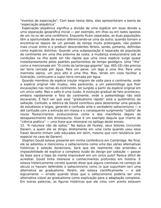 “eventos de especiação”. Com base nessa ideia, eles apresentaram a teoria da
“especiação alopátrica”.
Especiação alopátrica signiﬁca a divisão de uma espécie em duas devido a
uma separação geográﬁca inicial — por exemplo, em ilhas ou em lados opostos
de um rio ou de uma cordilheira. Enquanto ﬁcam separadas, as duas populações
têm a oportunidade de evoluir diferenciando-se uma da outra; quando tornam a
encontrar-se depois de um período de tempo muito prolongado, não podem
mais cruzar entre si e produzir descendentes férteis, sendo, portanto, deﬁnidas
como espécies distintas. Quando uma subpopulação é separada da população
do continente em uma ilha próxima da costa, a mudança evolucionária sob as
condições na ilha pode ser tão rápida que uma nova espécie surge quase
instantaneamente pelos padrões pachorrentos do tempo geológico. Uma “ilha”
como a mencionada em “O conto da tartaruga-gigante” (pp. 405-10) não precisa
ser terra cercada por água. Para um peixe, um lago é uma ilha. Para uma
marmota alpina, um pico alto é uma ilha. Mas, tendo em vista facilitar a
ilustração, continuarei a supor terra cercada por água.
Quando membros da espécie insular migram de volta para o continente, onde
a espécie original não mudou, eles parecerão, a um paleontólogo que ﬁzer
escavações nas rochas do continente, ter surgido a partir da espécie original em
um único salto. Mas o salto é uma ilusão. A evolução gradual de fato aconteceu,
embora rapidamente e fora do continente, onde o paleontólogo não está
escavando. É fácil ver que esse “gradualismo rápido” está a quilômetros da
saltação. Contudo, a retórica de Gould contribuiu para desorientar uma geração
de estudiosos e leigos, gerando a confusão ante o verdadeiro saltacionismo — e
até confusão com a extinção em massa e o consequente surgimento “súbito” de
novos ﬂorescimentos evolucionários como o dos mamíferos depois do
desaparecimento dos dinossauros. Esse é um exemplo daquilo que chamo de
“ciência poética” — uma frase que retomarei no epílogo deste ensaio.
12. “A natureza não dá saltos.” Na época de Huxley, seus leitores (incluindo
Darwin, a quem ele se dirigiu diretamente em uma carta quando usou essa
frase) decerto tinham sido educados em latim, mesmo que com relutância (em
especial no caso de Darwin).
Stephen Gould esteve presente em minha conferência em Cambridge. No ﬁnal,
ele se adiantou e mencionou o saltacionismo como uma das várias alternativas
históricas à seleção darwiniana. Será que ele realmente não entendeu a
impossibilidade de explicar a complexa ilusão do design por saltação — passar
da base para o topo do monte Improvável em um único pulo? Parece difícil de
acreditar. Gould tinha interesse e conhecimentos profundos em história. E
estava historicamente correto quando disse que alguns cientistas no começo do
século XX haviam defendido o saltacionismo como (o que supunham ser) uma
alternativa ao gradualismo. Porém, ele estava cientiﬁcamente — e até
logicamente — errado quando disse que o saltacionismo poderia ser uma
alternativa viável ao gradualismo como explicação para a adaptação complexa.
Em outras palavras, as ﬁguras históricas que ele citou com acerto estavam
 