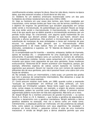 cientiﬁcamente erradas; sempre foi óbvio. Deve ter sido óbvio, mesmo na época
deles, que eles estavam errados; e Gould devia ter dito isso.
13. Stebbins foi um botânico americano reverenciado como um dos pais
fundadores da síntese neodarwiniana dos anos 1930 e 1940.
14. Hoje eu hesitaria em usar esses dois termos, pois foram cooptados por
criacionistas, como sempre ávidos por fazer mau uso de termos cientíﬁcos com
o objetivo de enganar. Os geneticistas que estudam populações em campo
estão vendo a microevolução. Os paleontólogos que estudam fósseis ao longo
das eras estão vendo a macroevolução. A macroevolução, na verdade, nada
mais é do que aquilo que se obtém quando a microevolução aconteceu por um
período muito longo. Os criacionistas, com alguma ajuda inadvertida de uns
poucos biólogos que deviam prestar atenção no que fazem, elevam essa
distinção a alturas qualitativas. Eles aceitam a microevolução, por exemplo, a
substituição de mariposas de asas pintalgadas e claras por mutantes de asas
escuras na população. Mas pensam que a macroevolução difere
qualitativamente e de modo radical. Para um exame mais completo das
distinções, verdadeiras e supostas, ver “O ‘Adendo do Alabama’” na parte IV
desta antologia.
15. A complexidade que foi inserida — assentos, anteparos, botões de chamada,
apoios de bandeja etc. — simplesmente foi uma duplicação da versão pré-
esticamento. O paralelo biológico seria um aumento no número de vértebras,
com as respectivas costelas, nervos, vasos sanguíneos etc., em uma serpente
mutante que possui mais segmentos do que seus genitores. Essas mudanças
evolucionárias “Stretched DC-8” devem acontecer com frequência, porque, por
exemplo, diferentes espécies de cobras variam bastante no número de
segmentos que possuem. Devem ter nascido crias com número de segmentos
diferentes dos de seus genitores, pois não é possível haver uma cobra com uma
fração de vértebra.
16. Na verdade, temos um intermediário, o belo ocapi, um parente das girafas
que tem o pescoço de comprimento intermediário. Mas deixemos o ocapi de
lado e sigamos com nosso exemplo.
17. Como procurei mostrar mais tarde, em 1989, quando cunhei a expressão
“evolução da evolubilidade” em Artiﬁcial Life [Vida artiﬁcial], um livro
organizado por Christopher Langton. Nesse texto sugeri que, embora sejam
raras, certas etapas na evolução, por exemplo, a origem de planos corporais
segmentados, podem ter ocorrido como saltações súbitas. O primeiro animal
segmentado poderia muito bem ter tido dois segmentos. Não teria um e meio.
18. Sewall Wright foi o membro americano do grande triunvirato — os outros
foram R. A. Fisher e J. B. S. Haldane — que fundou a genética de populações e
conciliou o darwinismo com a genética mendeliana. Wright defendia a deriva
genética aleatória na evolução, mas via a deriva como um modo como,
indiretamente, a adaptação podia ser melhorada. Um dos problemas da seleção
forte, como sabem os engenheiros com seus algoritmos “de escalada”, é
empacar em locais ótimos — pequenas colinas à vista de uma montanha
inacessível. A versão de Wright para a deriva aleatória permite que uma
 