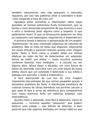 também, obviamente, eles não aparecem a intervalos
regulares, por isso não podemos olhar o calendário e dizer
“está chegando a hora de mais um”.
Agradeço pelos conselhos e informações sobre essas
questões ao famoso astronauta Rusty Schweickart, que se
tornou o mais destacado proponente de que levemos o risco
a sério e tentemos fazer alguma coisa a respeito. O que
poderíamos fazer? O que os dinossauros poderiam ter feito
se contassem com telescópios, engenheiros e matemáticos?
A primeira tarefa é detectar a aproximação de um projétil.
“Aproximação” dá uma impressão enganosa da natureza do
problema. Não se trata de balas que disparam velozmente
em nossa direção e parecem maiores quanto mais chegam
perto. Tanto a Terra como o projétil estão em órbitas
elípticas ao redor do Sol. Ao detectarmos um asteroide,
temos de medir sua órbita — nossa acurácia aumenta
conforme fazemos mais medições — e calcular se, em
alguma data, talvez daqui a décadas, um ciclo futuro da
órbita do asteroide coincidirá com um ciclo futuro da nossa
órbita. Assim que um asteroide é detectado e sua órbita é
plotada com precisão, o resto é matemática.
A face esburacada da Lua nos dá uma imagem
inquietante dos estragos de que somos poupados graças à
atmosfera protetora da Terra. A distribuição estatística de
crateras lunares de vários diâmetros nos permite calcular o
que anda lá fora e serve de referência para compararmos
com nosso diminuto êxito em detectar projéteis com
antecedência.
Quanto maior o asteroide, mais fácil é detectá-lo. Como os
pequenos — inclusive aqueles “pequenos” que podem
destruir uma cidade — são difíceis de detectar, é bem
possível que não sejamos alertados em tempo hábil ou que
 