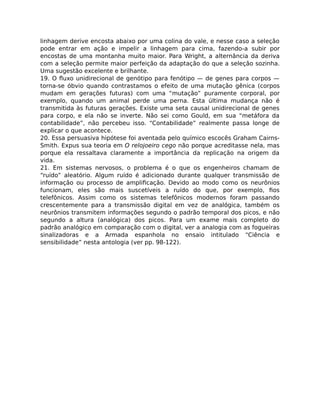 linhagem derive encosta abaixo por uma colina do vale, e nesse caso a seleção
pode entrar em ação e impelir a linhagem para cima, fazendo-a subir por
encostas de uma montanha muito maior. Para Wright, a alternância da deriva
com a seleção permite maior perfeição da adaptação do que a seleção sozinha.
Uma sugestão excelente e brilhante.
19. O ﬂuxo unidirecional de genótipo para fenótipo — de genes para corpos —
torna-se óbvio quando contrastamos o efeito de uma mutação gênica (corpos
mudam em gerações futuras) com uma “mutação” puramente corporal, por
exemplo, quando um animal perde uma perna. Esta última mudança não é
transmitida às futuras gerações. Existe uma seta causal unidirecional de genes
para corpo, e ela não se inverte. Não sei como Gould, em sua “metáfora da
contabilidade”, não percebeu isso. “Contabilidade” realmente passa longe de
explicar o que acontece.
20. Essa persuasiva hipótese foi aventada pelo químico escocês Graham Cairns-
Smith. Expus sua teoria em O relojoeiro cego não porque acreditasse nela, mas
porque ela ressaltava claramente a importância da replicação na origem da
vida.
21. Em sistemas nervosos, o problema é o que os engenheiros chamam de
“ruído” aleatório. Algum ruído é adicionado durante qualquer transmissão de
informação ou processo de ampliﬁcação. Devido ao modo como os neurônios
funcionam, eles são mais suscetíveis a ruído do que, por exemplo, ﬁos
telefônicos. Assim como os sistemas telefônicos modernos foram passando
crescentemente para a transmissão digital em vez de analógica, também os
neurônios transmitem informações segundo o padrão temporal dos picos, e não
segundo a altura (analógica) dos picos. Para um exame mais completo do
padrão analógico em comparação com o digital, ver a analogia com as fogueiras
sinalizadoras e a Armada espanhola no ensaio intitulado “Ciência e
sensibilidade” nesta antologia (ver pp. 98-122).
 